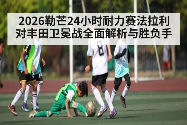 2026勒芒24小时耐力赛法拉利对丰田卫冕战全面解析与胜负手